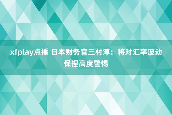 xfplay点播 日本财务官三村淳：将对汇率波动保捏高度警惕