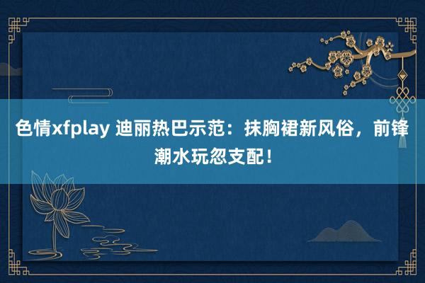 色情xfplay 迪丽热巴示范：抹胸裙新风俗，前锋潮水玩忽支配！