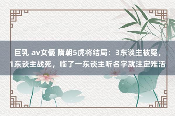 巨乳 av女優 隋朝5虎将结局：3东谈主被冤，1东谈主战死，临了一东谈主听名字就注定难活