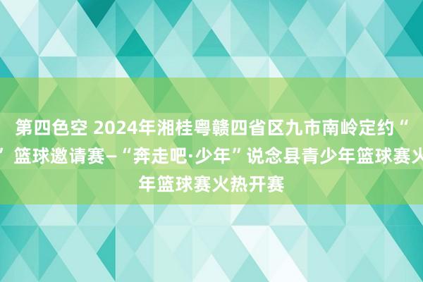 第四色空 2024年湘桂粤赣四省区九市南岭定约“体彩杯” 篮球邀请赛—“奔走吧·少年”说念县青少年篮球赛火热开赛