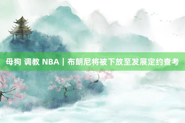 母狗 调教 NBA｜布朗尼将被下放至发展定约查考