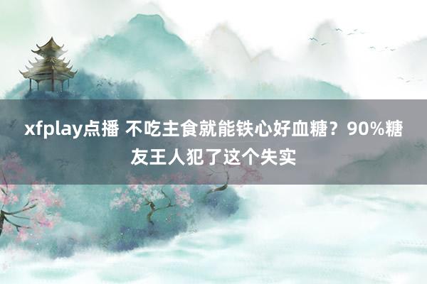 xfplay点播 不吃主食就能铁心好血糖？90%糖友王人犯了这个失实