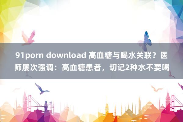 91porn download 高血糖与喝水关联？医师屡次强调：高血糖患者，切记2种水不要喝