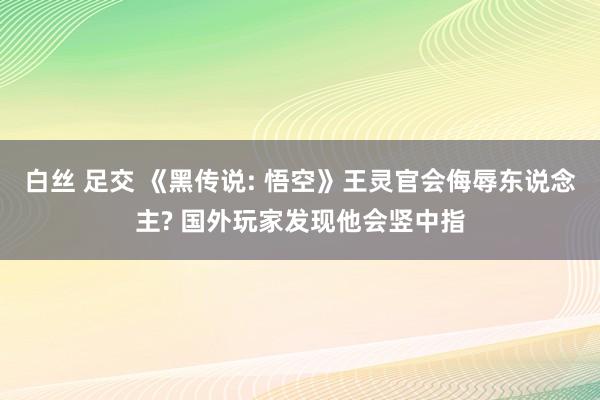 白丝 足交 《黑传说: 悟空》王灵官会侮辱东说念主? 国外玩家发现他会竖中指