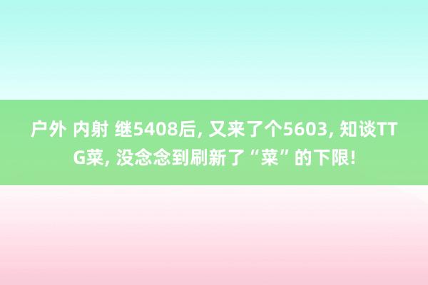 户外 内射 继5408后， 又来了个5603， 知谈TTG菜， 没念念到刷新了“菜”的下限!