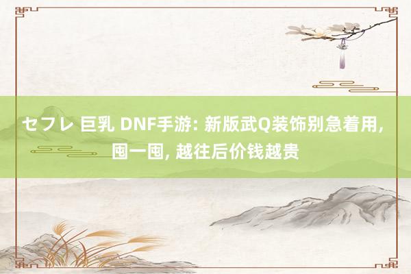 セフレ 巨乳 DNF手游: 新版武Q装饰别急着用， 囤一囤， 越往后价钱越贵