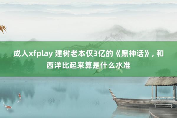 成人xfplay 建树老本仅3亿的《黑神话》， 和西洋比起来算是什么水准