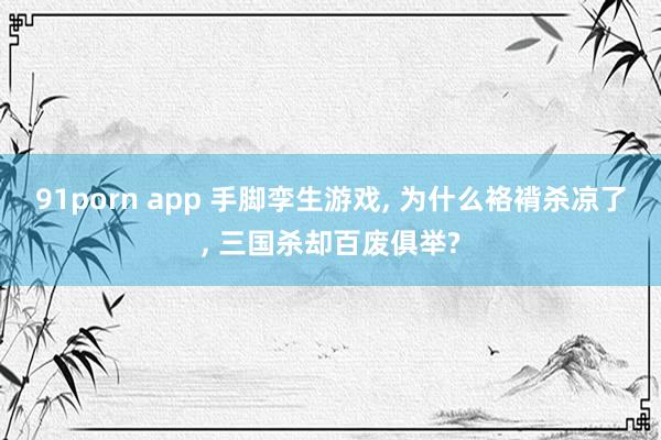 91porn app 手脚孪生游戏， 为什么袼褙杀凉了， 三国杀却百废俱举?