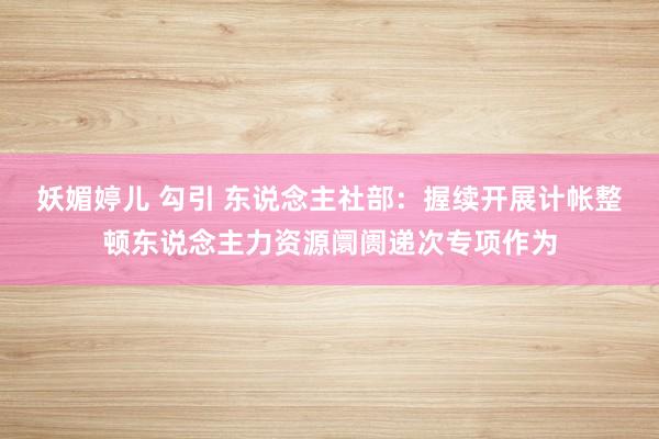 妖媚婷儿 勾引 东说念主社部：握续开展计帐整顿东说念主力资源阛阓递次专项作为