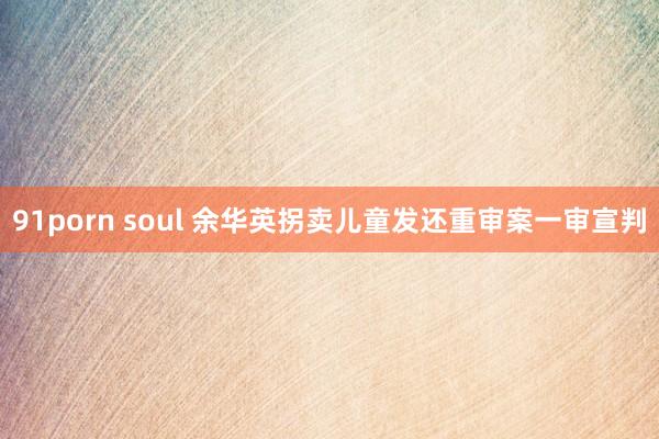 91porn soul 余华英拐卖儿童发还重审案一审宣判