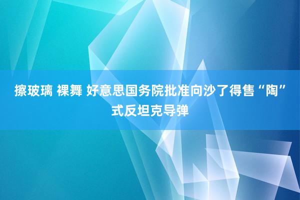 擦玻璃 裸舞 好意思国务院批准向沙了得售“陶”式反坦克导弹