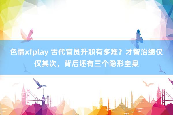 色情xfplay 古代官员升职有多难？才智治绩仅仅其次，背后还有三个隐形圭臬