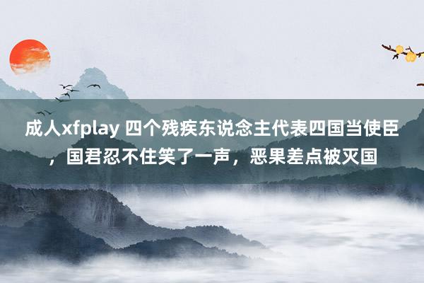 成人xfplay 四个残疾东说念主代表四国当使臣，国君忍不住笑了一声，恶果差点被灭国