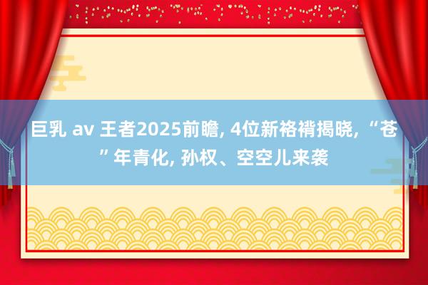 巨乳 av 王者2025前瞻， 4位新袼褙揭晓， “苍”年青化， 孙权、空空儿来袭