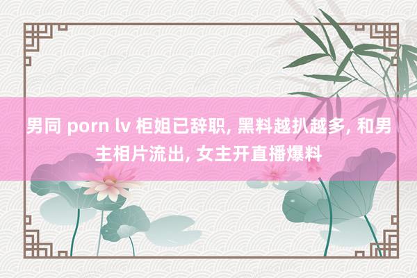 男同 porn lv 柜姐已辞职， 黑料越扒越多， 和男主相片流出， 女主开直播爆料