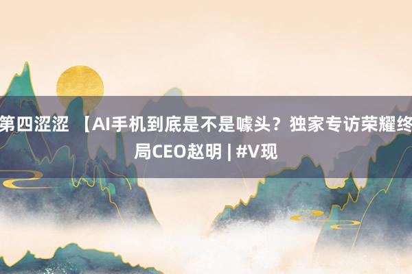 第四涩涩 【AI手机到底是不是噱头？独家专访荣耀终局CEO赵明 | #V现