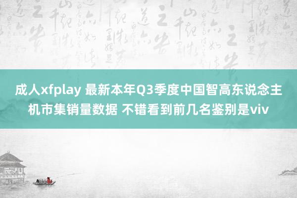 成人xfplay 最新本年Q3季度中国智高东说念主机市集销量数据 不错看到前几名鉴别是viv