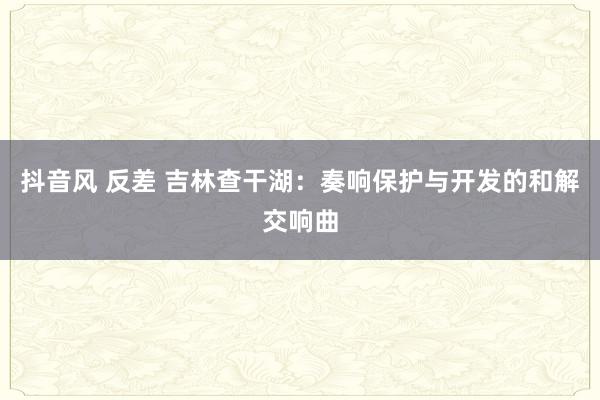 抖音风 反差 吉林查干湖：奏响保护与开发的和解交响曲