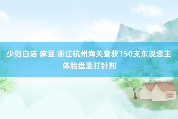 少妇白洁 麻豆 浙江杭州海关查获150支东说念主体胎盘素打针剂