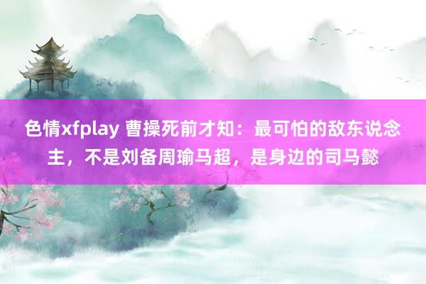 色情xfplay 曹操死前才知：最可怕的敌东说念主，不是刘备周瑜马超，是身边的司马懿