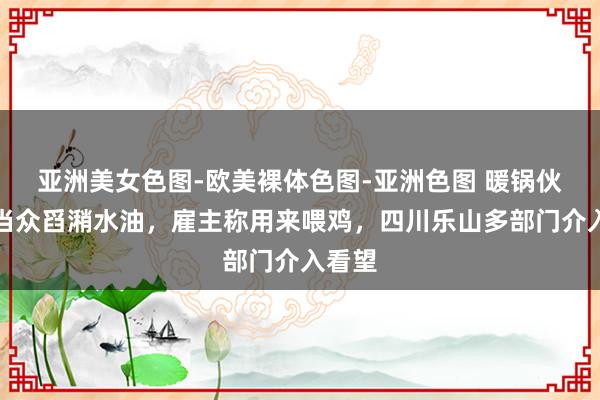 亚洲美女色图-欧美裸体色图-亚洲色图 暖锅伙计工当众舀潲水油，雇主称用来喂鸡，四川乐山多部门介入看望