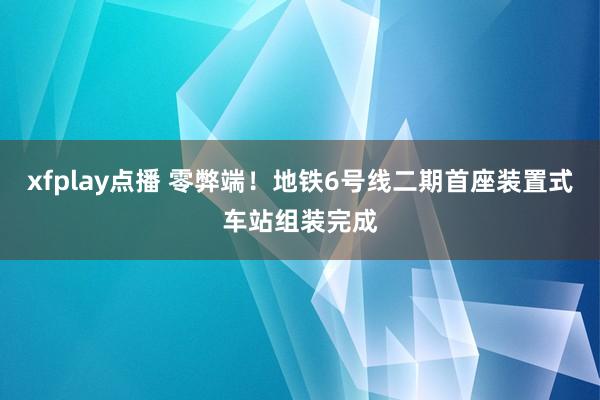 xfplay点播 零弊端！地铁6号线二期首座装置式车站组装完成