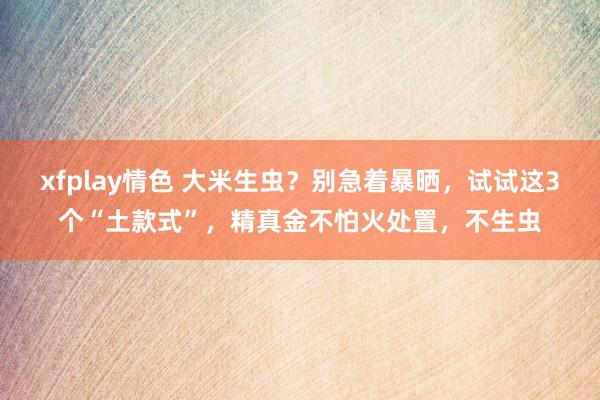 xfplay情色 大米生虫？别急着暴晒，试试这3个“土款式”，精真金不怕火处置，不生虫