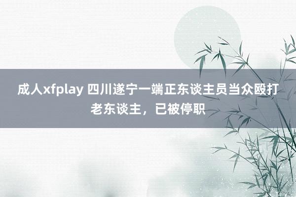 成人xfplay 四川遂宁一端正东谈主员当众殴打老东谈主，已被停职