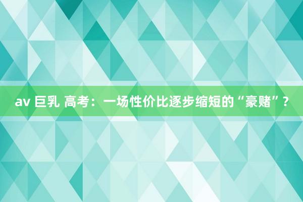 av 巨乳 高考：一场性价比逐步缩短的“豪赌”？