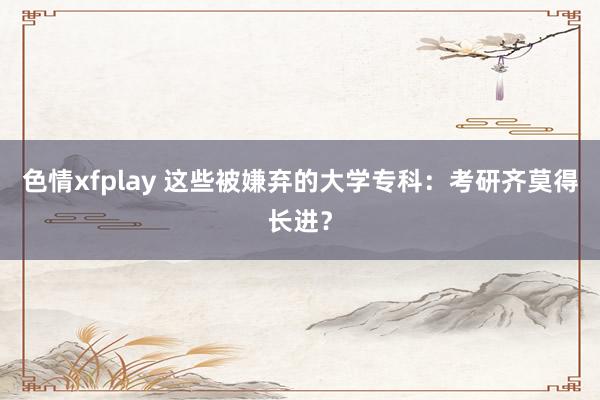 色情xfplay 这些被嫌弃的大学专科：考研齐莫得长进？