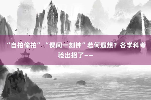 “自拍偷拍” “课间一刻钟”若何遐想？各学科考验出招了——