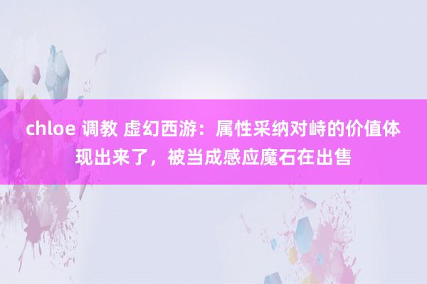 chloe 调教 虚幻西游：属性采纳对峙的价值体现出来了，被当成感应魔石在出售