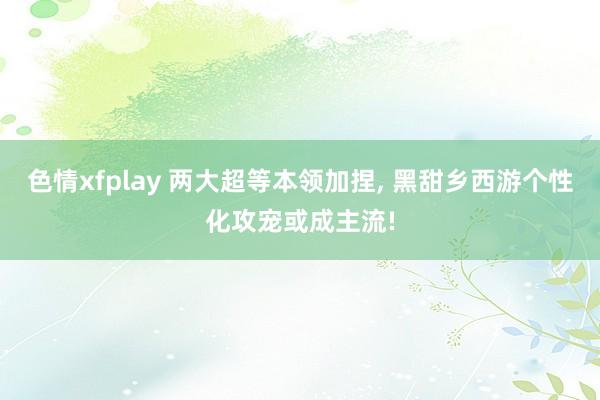 色情xfplay 两大超等本领加捏， 黑甜乡西游个性化攻宠或成主流!