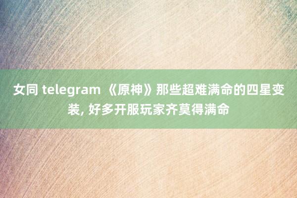 女同 telegram 《原神》那些超难满命的四星变装， 好多开服玩家齐莫得满命