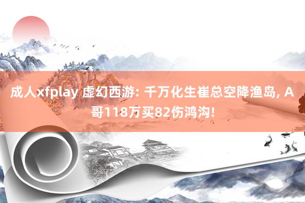 成人xfplay 虚幻西游: 千万化生崔总空降渔岛， A哥118万买82伤鸿沟!