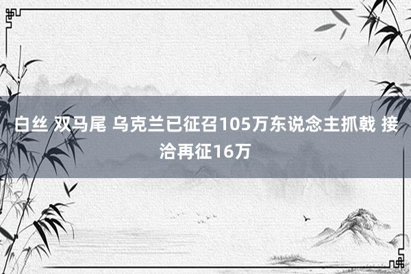 白丝 双马尾 乌克兰已征召105万东说念主抓戟 接洽再征16万