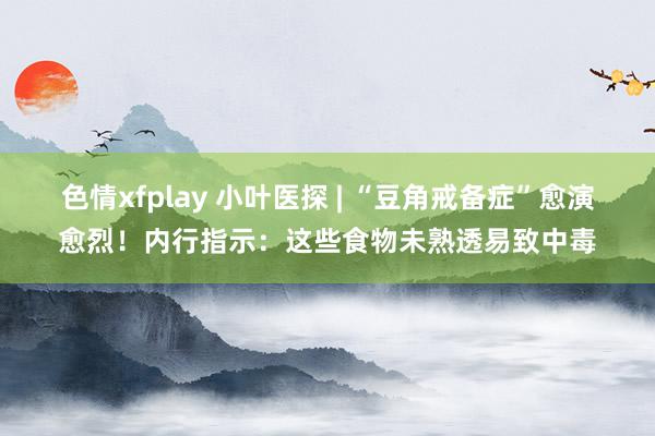 色情xfplay 小叶医探 | “豆角戒备症”愈演愈烈！内行指示：这些食物未熟透易致中毒