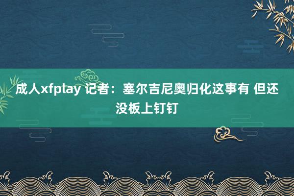 成人xfplay 记者：塞尔吉尼奥归化这事有 但还没板上钉钉