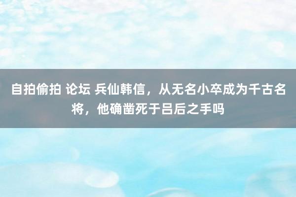 自拍偷拍 论坛 兵仙韩信，从无名小卒成为千古名将，他确凿死于吕后之手吗