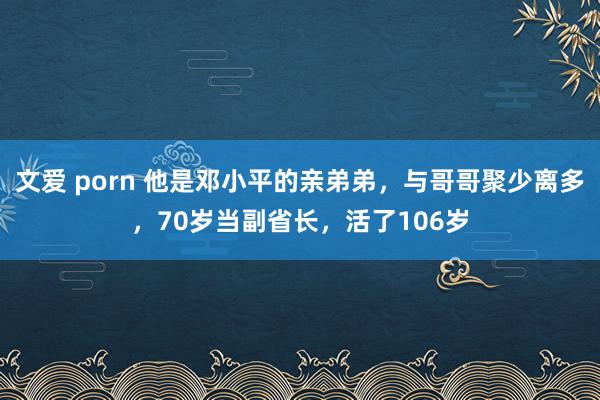 文爱 porn 他是邓小平的亲弟弟，与哥哥聚少离多，70岁当副省长，活了106岁