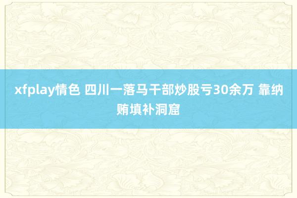 xfplay情色 四川一落马干部炒股亏30余万 靠纳贿填补洞窟