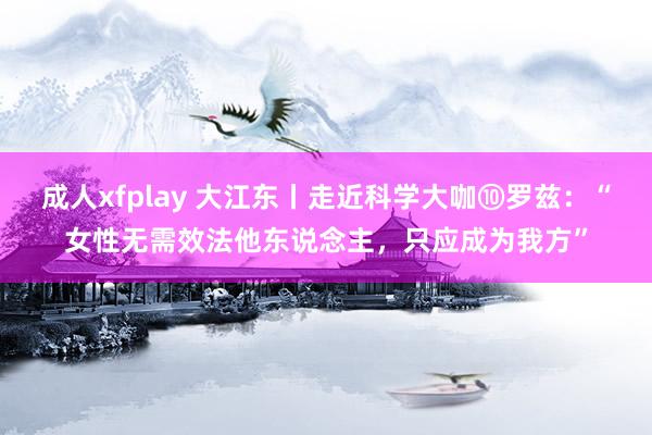 成人xfplay 大江东丨走近科学大咖⑩罗兹：“女性无需效法他东说念主，只应成为我方”