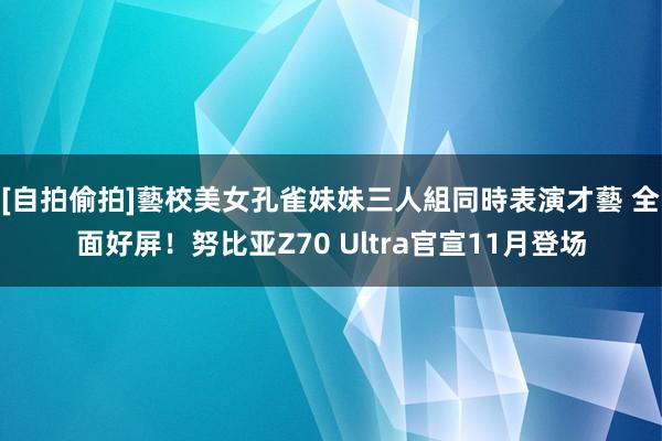 [自拍偷拍]藝校美女孔雀妹妹三人組同時表演才藝 全面好屏！努比亚Z70 Ultra官宣11月登场