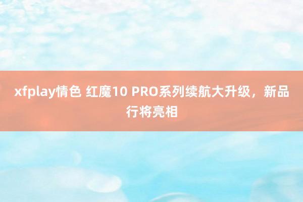 xfplay情色 红魔10 PRO系列续航大升级，新品行将亮相