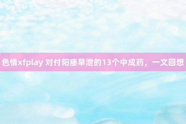 色情xfplay 对付阳痿早泄的13个中成药，一文回想