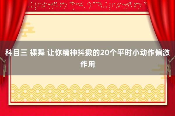 科目三 裸舞 让你精神抖擞的20个平时小动作偏激作用