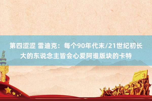 第四涩涩 雷迪克：每个90年代末/21世纪初长大的东说念主皆会心爱阿谁版块的卡特