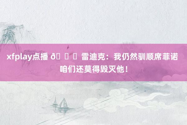 xfplay点播 👀雷迪克：我仍然驯顺席菲诺 咱们还莫得毁灭他！