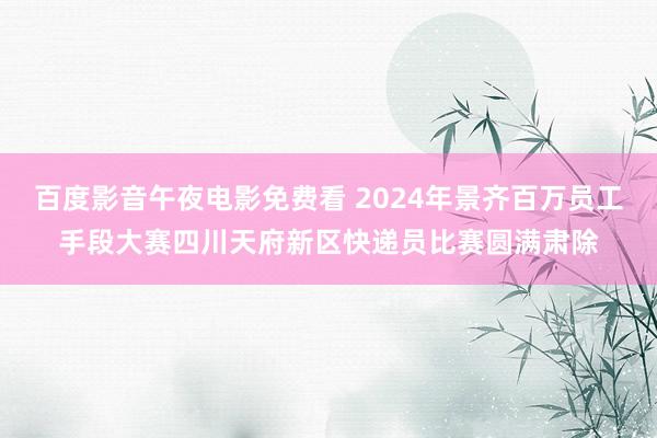 百度影音午夜电影免费看 2024年景齐百万员工手段大赛四川天府新区快递员比赛圆满肃除