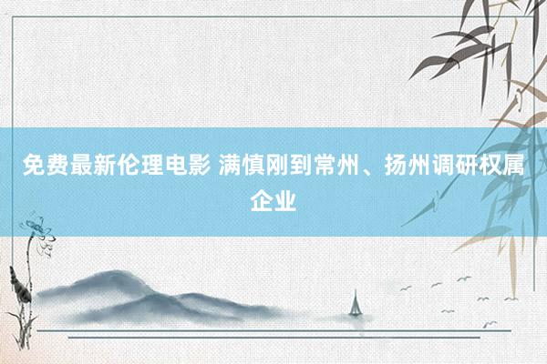 免费最新伦理电影 满慎刚到常州、扬州调研权属企业